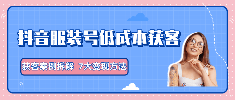 服装抖音号+获客的案例拆解，13种低成本获客方式，7大变现方法，直接上干货！-比钱轻创