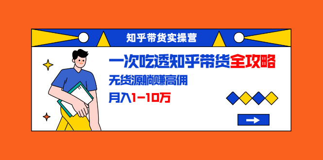 知乎带货实操营：一次吃透知乎带货全攻略 无货源躺赚高佣，月入1-10万-比钱轻创