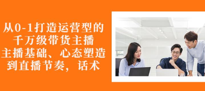 从0-1打造运营型的带货主播：主播基础、心态塑造，能力培养到直播节奏，话术进行全面讲-比钱轻创