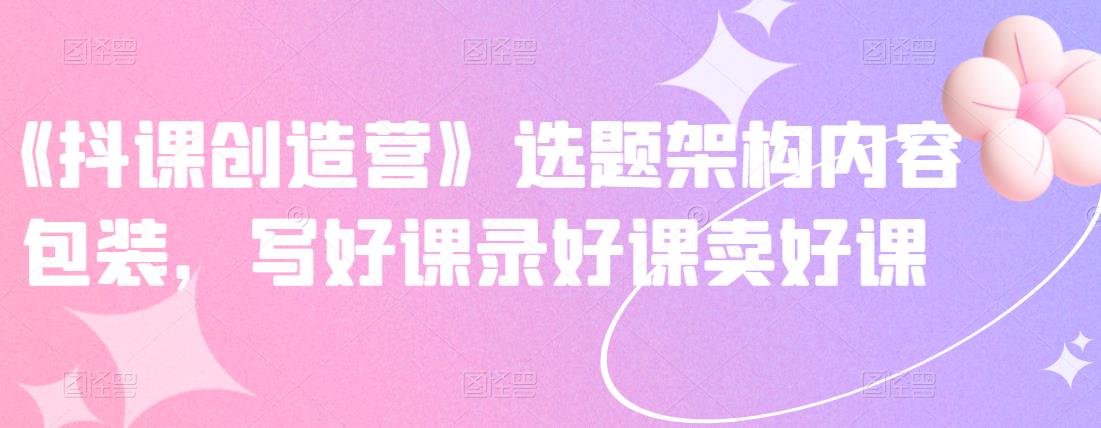 《抖课创造营》选题架构内容包装，写好课录好课卖好课-比钱轻创