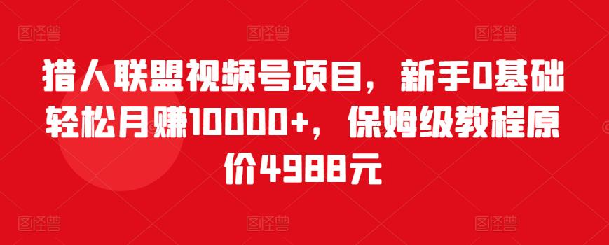 猎人联盟视频号项目,新手0基础轻松月赚10000+,保姆级教程原价4988元-比钱轻创