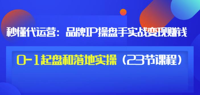 秒懂代运营：品牌IP操盘手实战赚钱，0-1起盘和落地实操（23节课程）价值199-比钱轻创