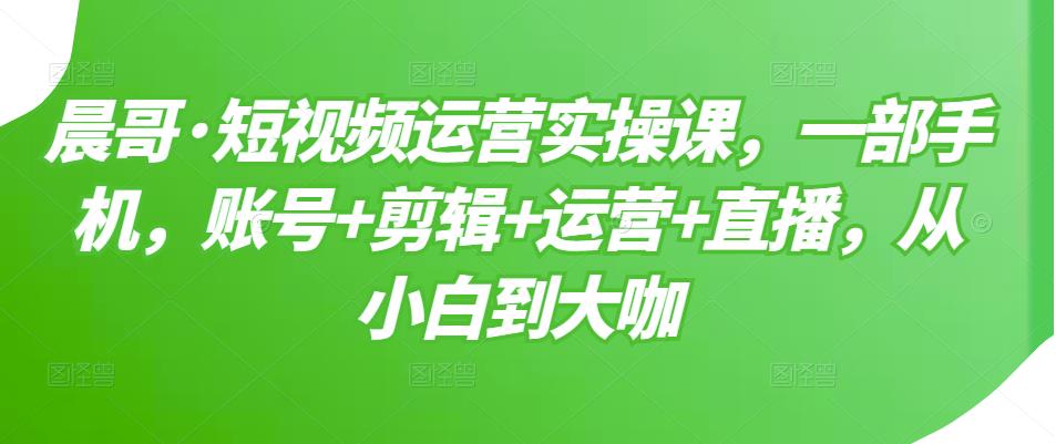 晨哥·短视频运营实操课，一部手机，账号+剪辑+运营+直播，从小白到大咖-比钱轻创