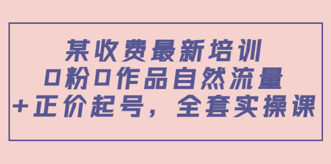 某最新收费培训内容：0粉0作品自然流量+正价起号，全套实操课-比钱轻创