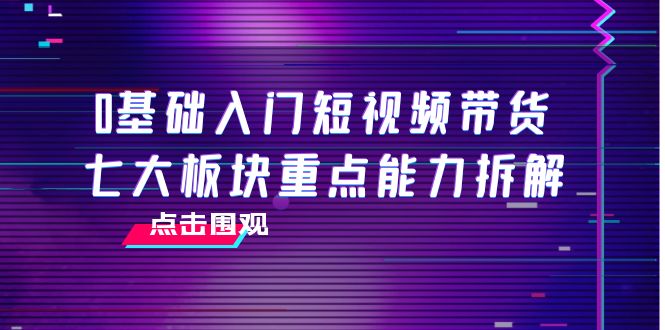 0基础入门短视频带货，七大板块重点能力拆解，7节精品课4小时干货-比钱轻创