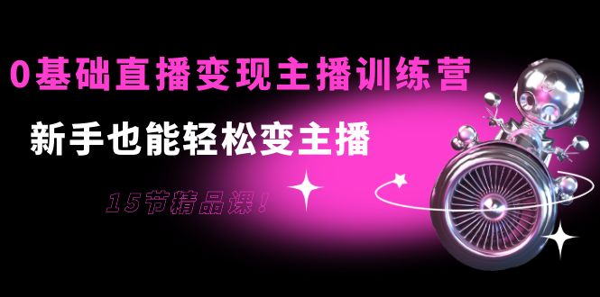 0基础直播变现主播训练营：新手也能轻松变主播，15节精品课-比钱轻创