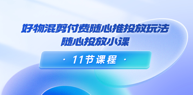 好物混剪付费随心推投放玩法，随心投放小课（11节课程）-比钱轻创