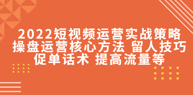2022短视频运营实战策略：操盘运营核心方法 留人技巧促单话术 提高流量等-比钱轻创