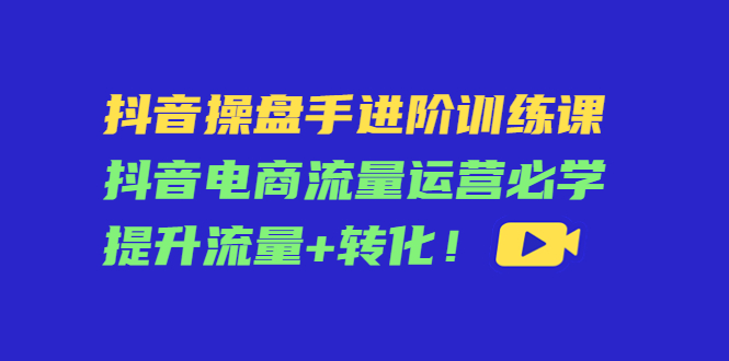 抖音操盘手进阶训练课：抖音电商流量运营必学，提升流量+转化-比钱轻创