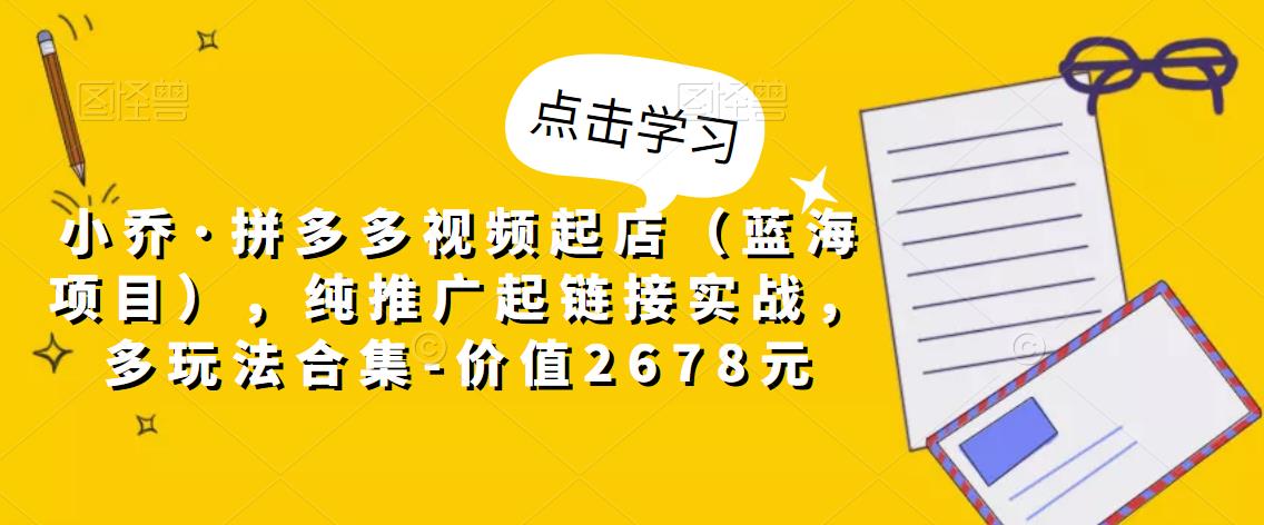 小乔·拼多多视频起店（蓝海项目），纯推广起链接实战，多玩法合集-价值2678元-比钱轻创