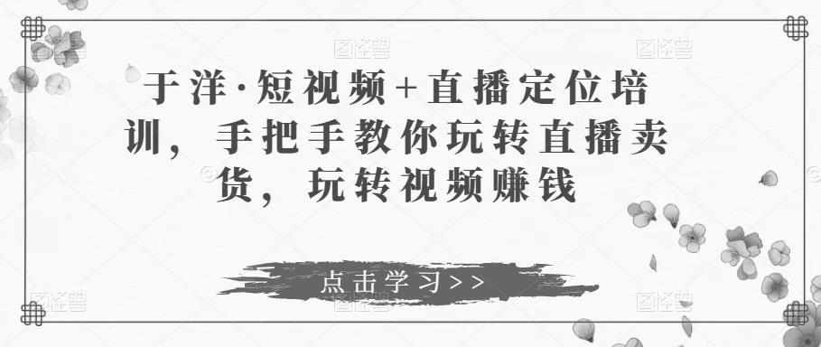 于洋·短视频+直播定位培训，手把手教你玩转直播卖货，玩转视频赚钱-比钱轻创