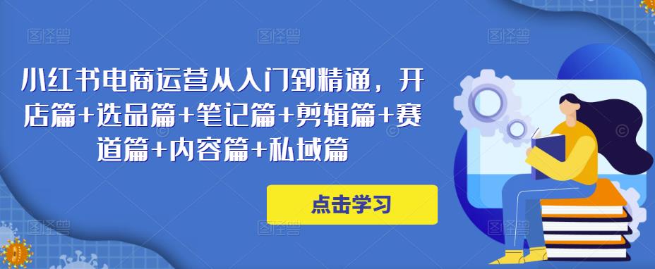 小红书电商运营从入门到精通，开店篇+选品篇+笔记篇+剪辑篇+赛道篇+内容篇+私域篇-比钱轻创
