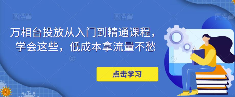万相台投放从入门到精通课程，学会这些，低成本拿流量不愁-比钱轻创