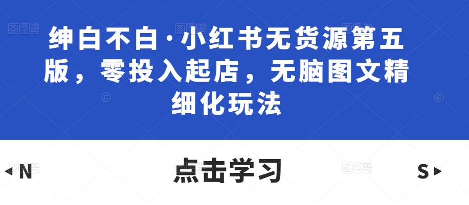 绅白不白·小红书无货源第五版，零投入起店，无脑图文精细化玩法-比钱轻创
