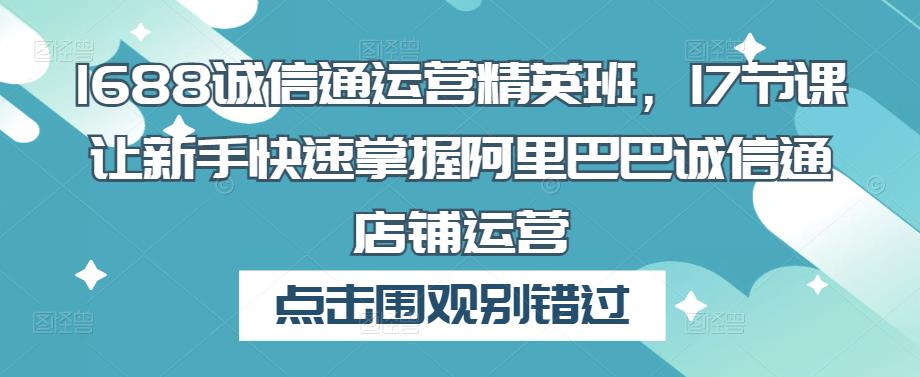 1688诚信通运营精英班，17节课让新手快速掌握阿里巴巴诚信通店铺运营-比钱轻创
