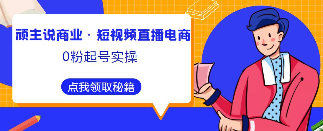 顽主说商业·短视频直播电商0粉起号实操，超800分钟超强实操干活，高效时间、快速落地拿成果-比钱轻创