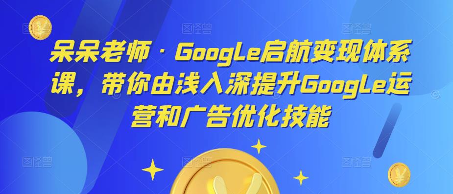 呆呆老师·Google启航变现体系课，带你由浅入深提升Google运营和广告优化技能-比钱轻创