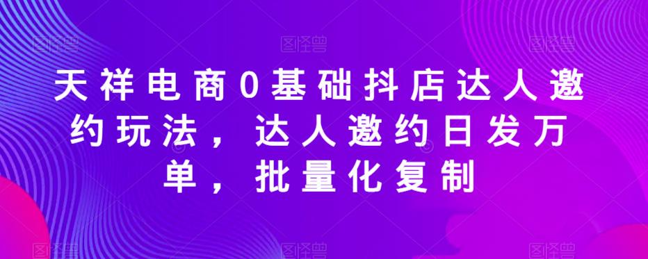 天祥电商0基础抖店达人邀约玩法，达人邀约日发万单，批量化复制-比钱轻创