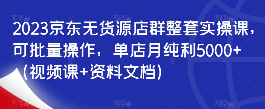 2023京东无货源店群整套实操课，可批量操作，单店月纯利5000+（视频课+资料文档）-比钱轻创