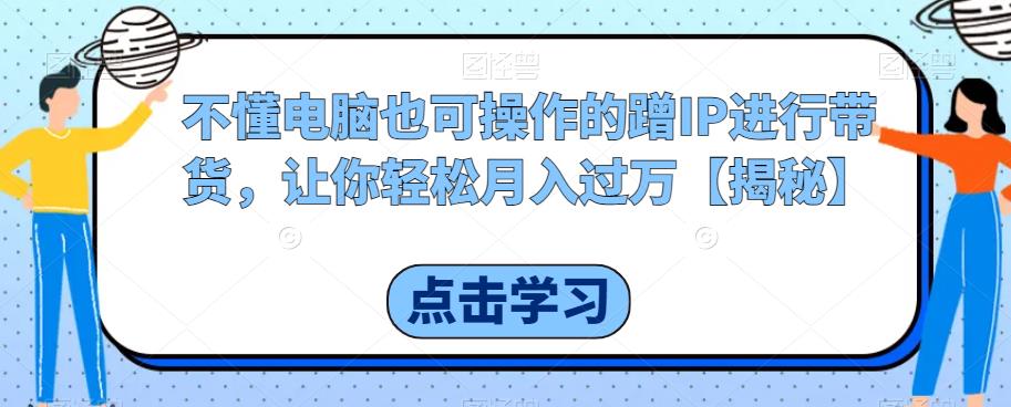 不懂电脑也可操作的蹭IP进行带货，让你轻松月入过万【揭秘】-比钱轻创