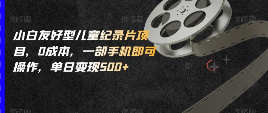 小白友好型儿童纪录片项目，0成本，一部手机即可操作，单日变现500+【揭秘】-比钱轻创