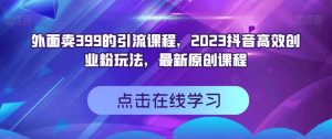 外面卖399的引流课程，2023抖音高效创业粉玩法，最新原创课程-比钱轻创