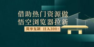 最新借助热门资源悟空浏览器拉新玩法，日入300+，人人可做，每天1小时【揭秘】-比钱轻创