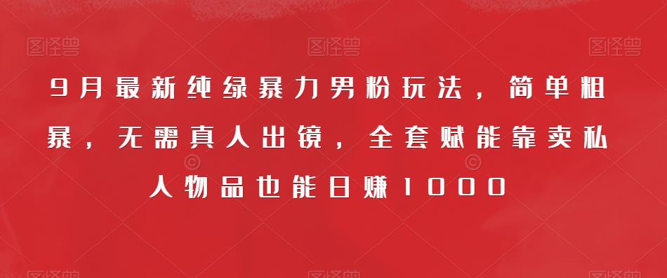 9月最新纯绿暴力男粉玩法，简单粗暴，无需真人出镜，全套赋能靠卖私人物品也能日赚1000-比钱轻创