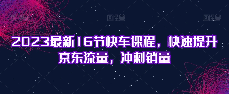 2023最新16节快车课程，快速提升京东流量，冲刺销量-比钱轻创