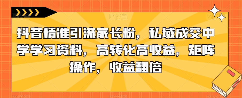 抖音精准引流家长粉，私域成交中学学习资料，高转化高收益，矩阵操作，收益翻倍【揭秘】-比钱轻创