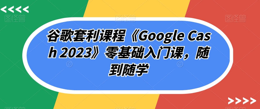 谷歌套利课程《Google Cash 2023》零基础入门课，随到随学-比钱轻创