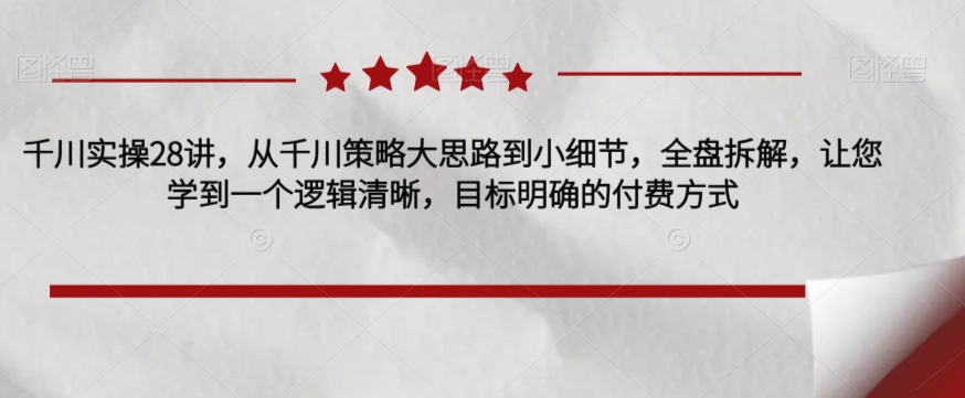 千川实操28讲，从千川策略大思路到小细节，全盘拆解，让您学到一个逻辑清晰，目标明确的付费方式-比钱轻创