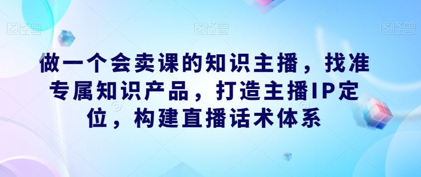 做一个会卖课的知识主播，找准专属知识产品，打造主播IP定位，构建直播话术体系-比钱轻创
