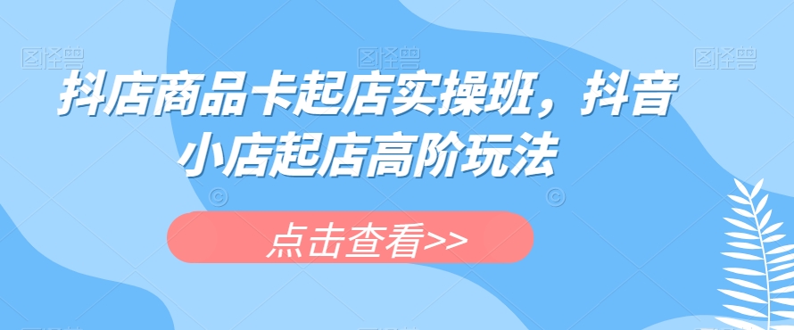 抖店商品卡起店实操班，抖音小店起店高阶玩法-比钱轻创