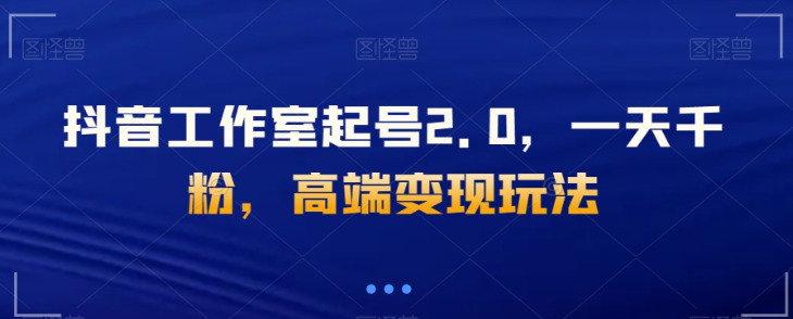 抖音工作室起号2.0，一天千粉，高端变现玩法【揭秘】-比钱轻创