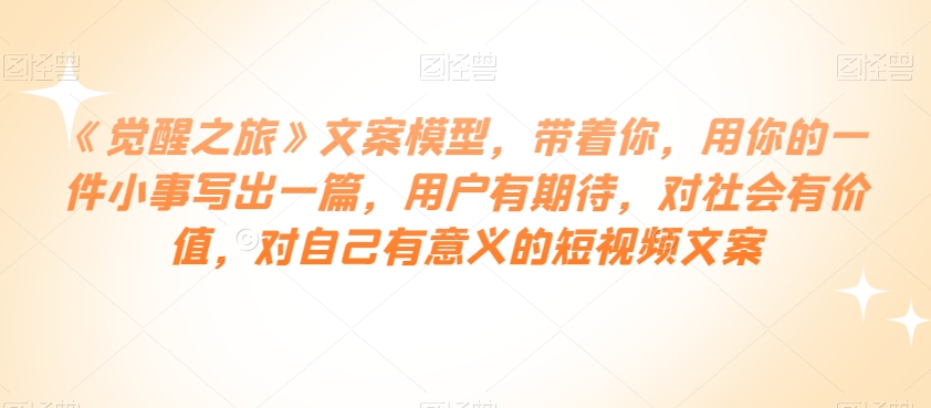 《觉醒之旅》文案模型，带着你，用你的一件小事写出一篇，用户有期待，对社会有价值，对自己有意义的短视频文案-比钱轻创