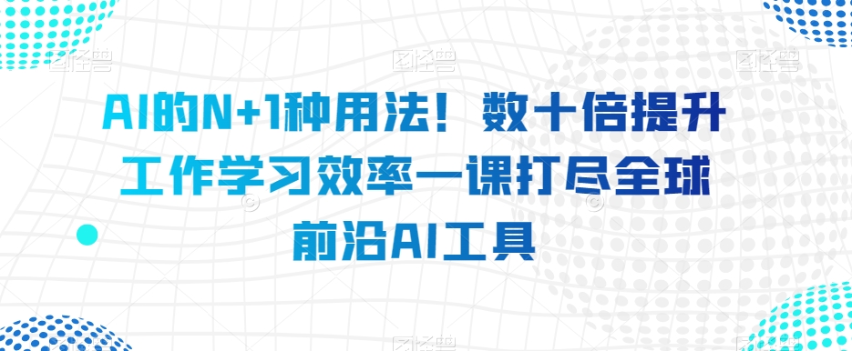 AI的N+1种用法！数十倍提升工作学习效率一课打尽全球前沿AI工具-比钱轻创