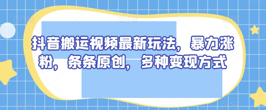 抖音搬运视频最新玩法，暴力涨粉，条条原创，多种变现方式【揭秘】-比钱轻创