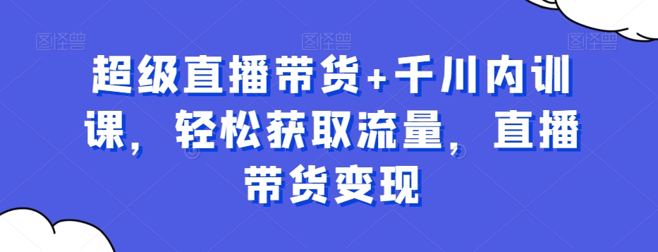 超级直播带货+千川内训课，轻松获取流量，直播带货变现-比钱轻创
