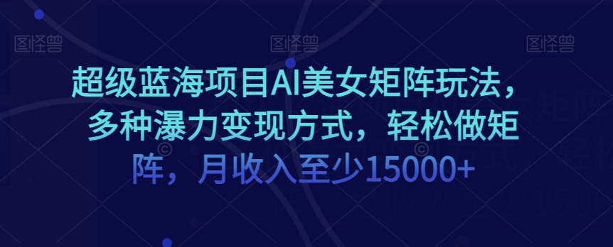 超级蓝海项目AI美女矩阵玩法，多种瀑力变现方式，轻松做矩阵，月收入至少15000+【揭秘】-比钱轻创