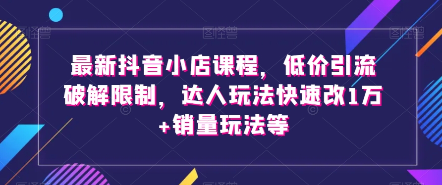 最新抖音小店课程，低价引流破解限制，达人玩法快速改1万+销量玩法等-比钱轻创