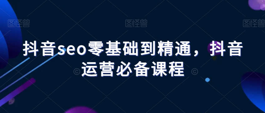抖音seo零基础到精通，抖音运营必备课程-比钱轻创