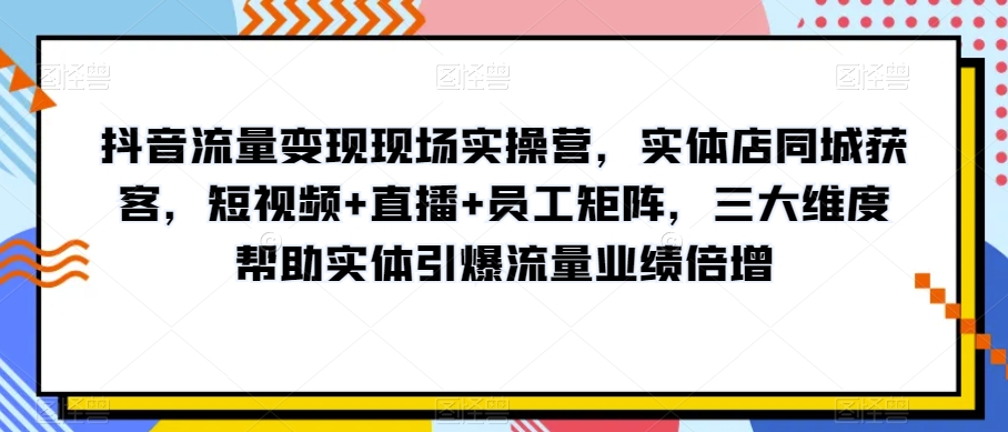 抖音流量变现现场实操营，实体店同城获客，短视频+直播+员工矩阵，三大维度帮助实体引爆流量业绩倍增-比钱轻创