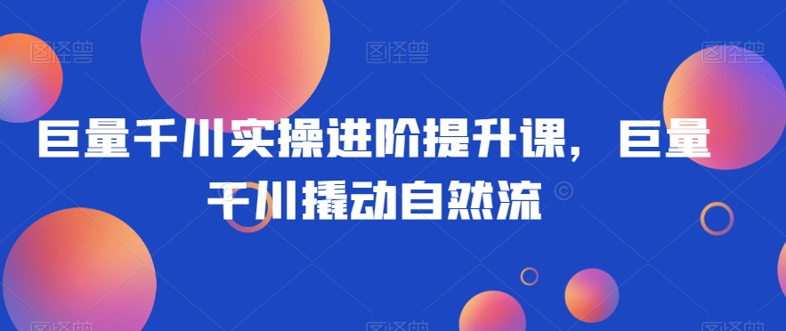 巨量千川实操进阶提升课，巨量干川撬动自然流-比钱轻创