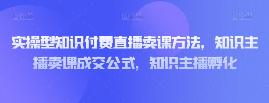 实操型知识付费直播卖课方法，知识主播卖课成交公式，知识主播孵化-比钱轻创