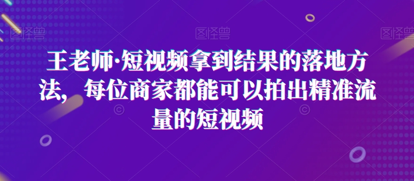 王老师·短视频拿到结果的落地方法，每位商家都能可以拍出精准流量的短视频-比钱轻创