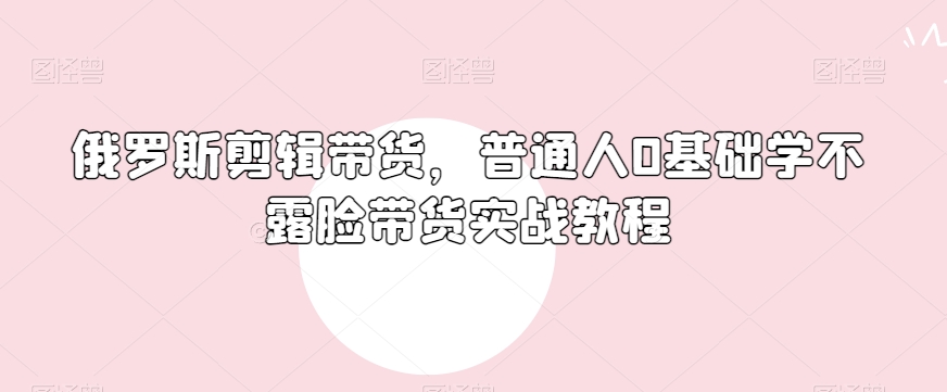 俄罗斯产品剪辑带货，普通人0基础学不露脸带货实战教程-比钱轻创
