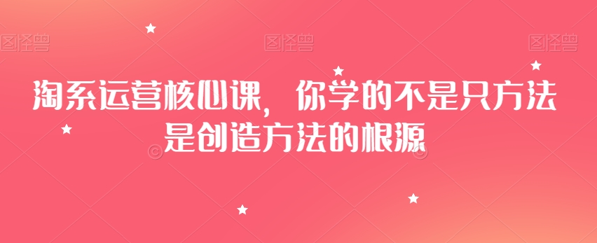 淘系运营核心课，你学的不是只方法是创造方法的根源-比钱轻创