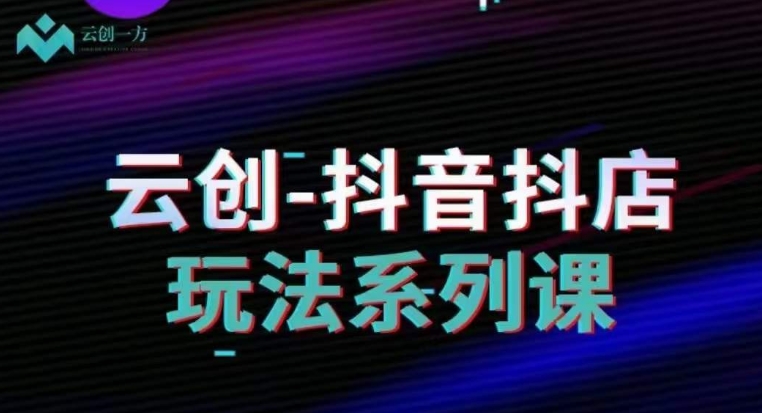 云创-抖音小店系列课，抖音小店运营全攻略-比钱轻创