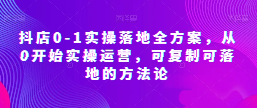 抖店0-1实操落地全方案，从0开始实操运营，可复制可落地的方法论-比钱轻创